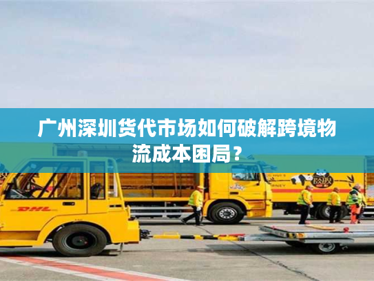 广州深圳货代市场如何破解跨境物流成本困局？