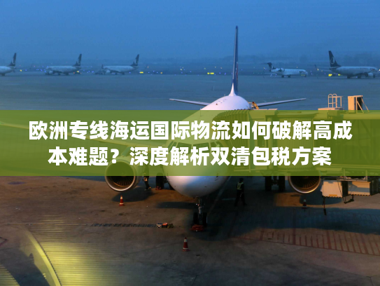 欧洲专线海运国际物流如何破解高成本难题？深度解析双清包税方案