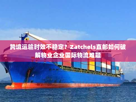 跨境运输时效不稳定？Zatchels直邮如何破解物业企业国际物流难题