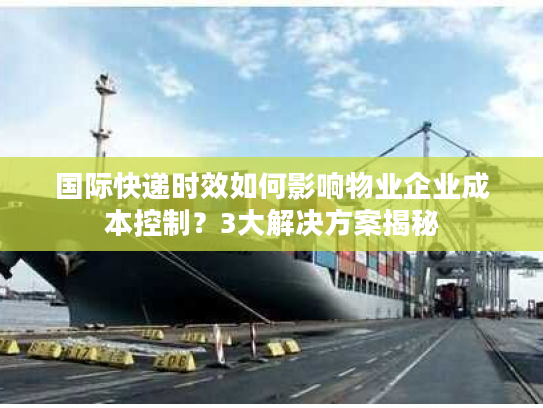 国际快递时效如何影响物业企业成本控制？3大解决方案揭秘