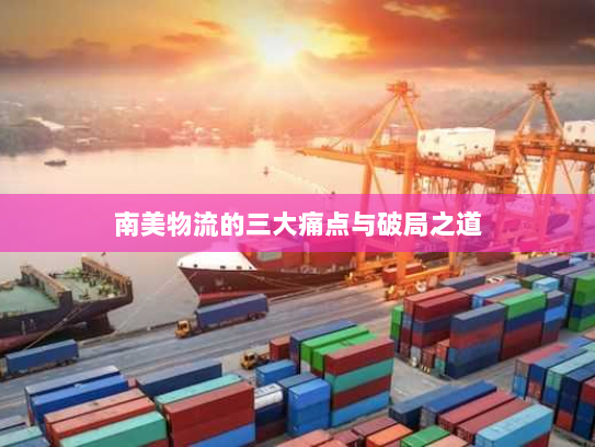 南美物流的三大痛点与破局之道