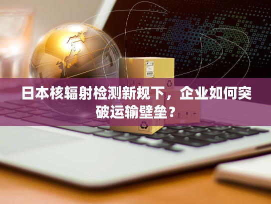 日本核辐射检测新规下，企业如何突破运输壁垒？