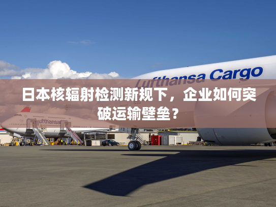 日本核辐射检测新规下，企业如何突破运输壁垒？