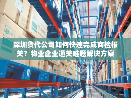 深圳货代公司如何快速完成商检报关？物业企业通关难题解决方案