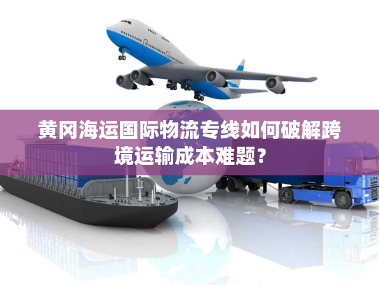 黄冈海运国际物流专线如何破解跨境运输成本难题？