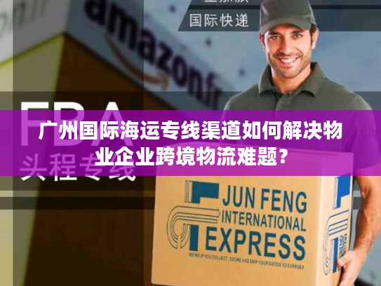 广州国际海运专线渠道如何解决物业企业跨境物流难题? 广州国际海运专线渠道如何解决物业企业跨境物流难题?