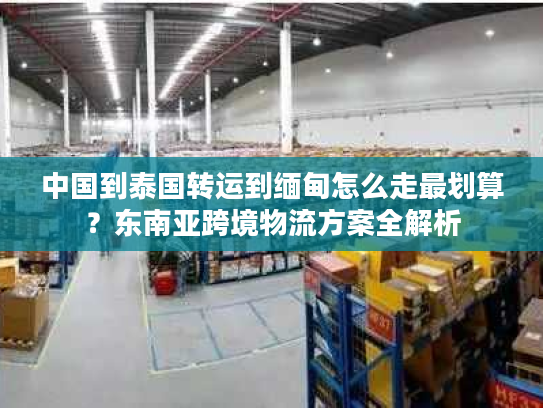 中国到泰国转运到缅甸怎么走最划算？东南亚跨境物流方案全解析