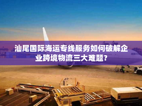 汕尾国际海运专线服务如何破解企业跨境物流三大难题？