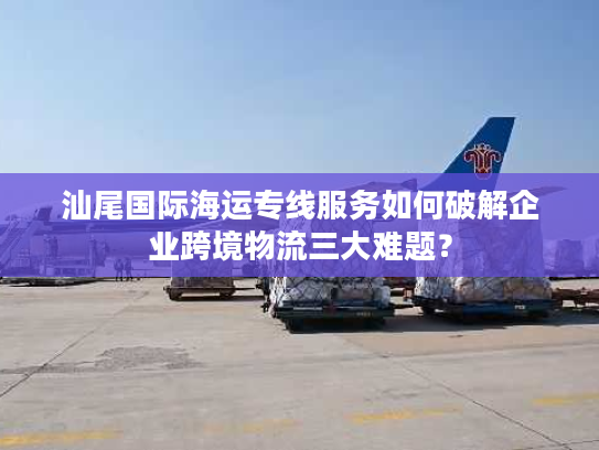 汕尾国际海运专线服务如何破解企业跨境物流三大难题？