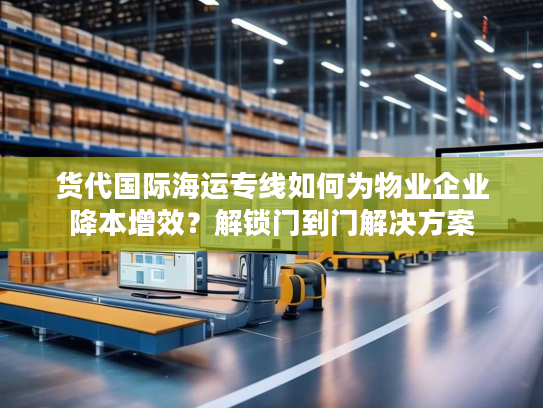 货代国际海运专线如何为物业企业降本增效？解锁门到门解决方案