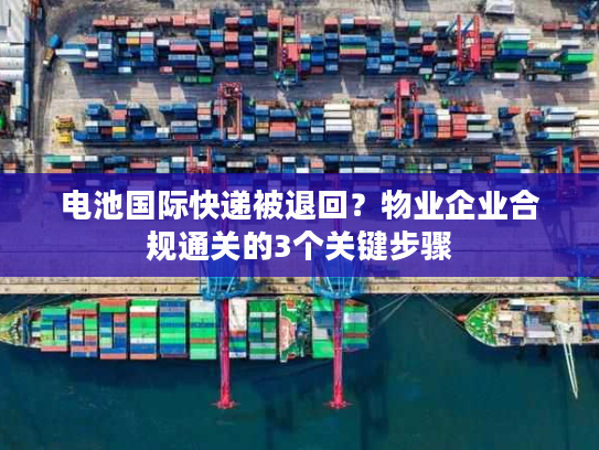 电池国际快递被退回？物业企业合规通关的3个关键步骤