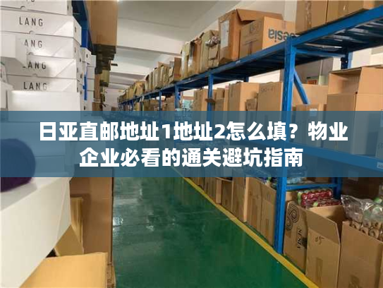 日亚直邮地址1地址2怎么填？物业企业必看的通关避坑指南