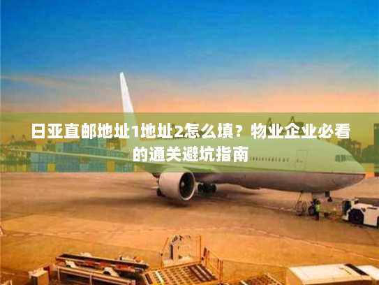 日亚直邮地址1地址2怎么填？物业企业必看的通关避坑指南