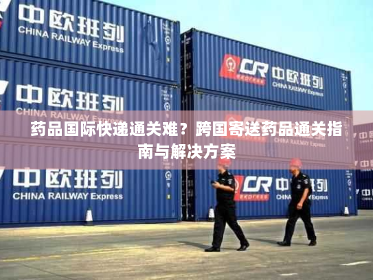 药品国际快递通关难？跨国寄送药品通关指南与解决方案