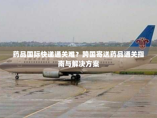 药品国际快递通关难？跨国寄送药品通关指南与解决方案