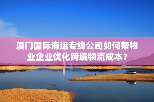 厦门国际海运专线公司如何帮物业企业优化跨境物流成本？