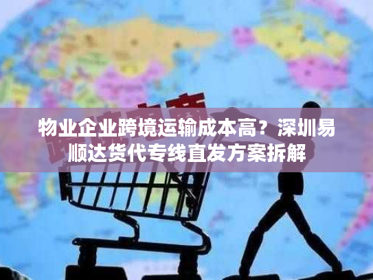 物业企业跨境运输成本高？深圳易顺达货代专线直发方案拆解