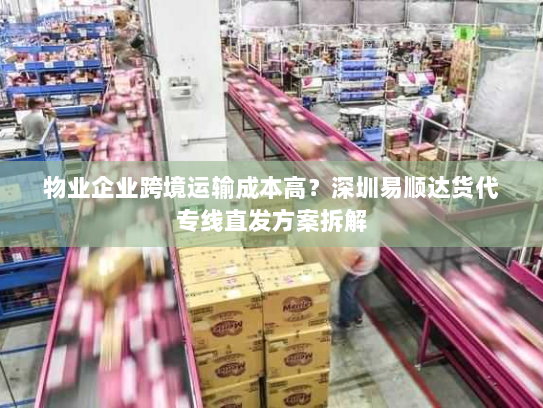 物业企业跨境运输成本高？深圳易顺达货代专线直发方案拆解