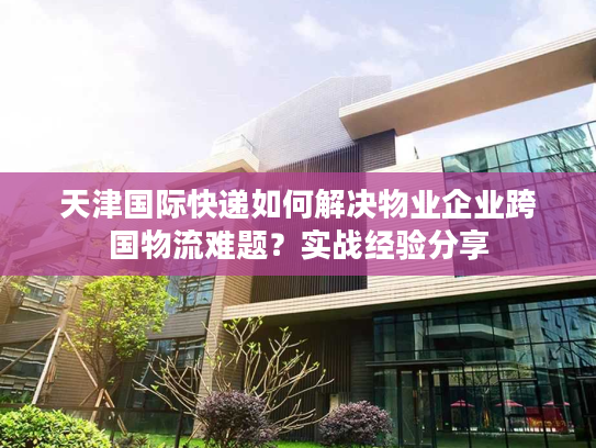 天津国际快递如何解决物业企业跨国物流难题？实战经验分享