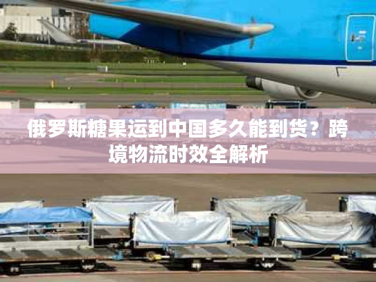 俄罗斯糖果运到中国多久能到货？跨境物流时效全解析