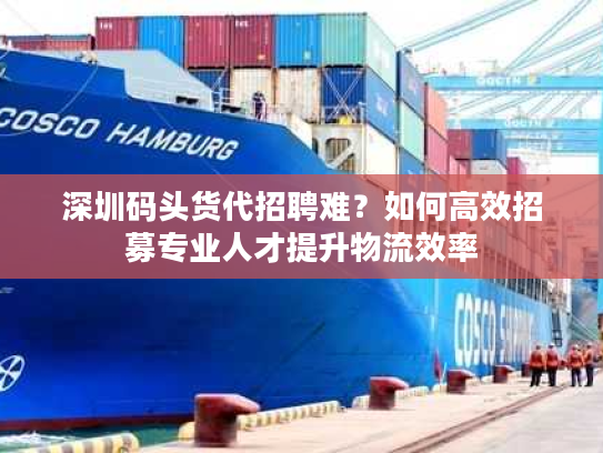 深圳码头货代招聘难？如何高效招募专业人才提升物流效率