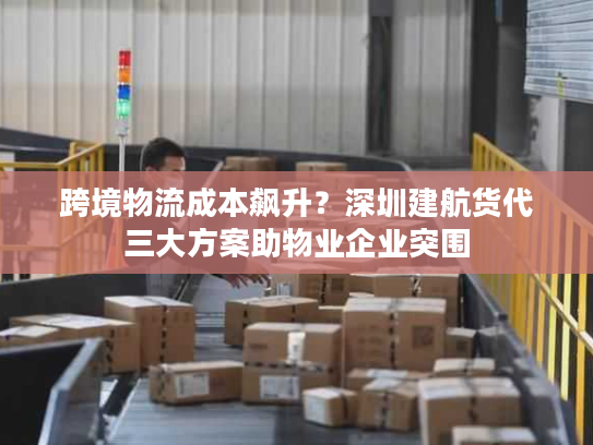 跨境物流成本飙升？深圳建航货代三大方案助物业企业突围