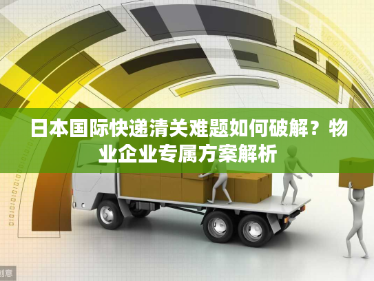 日本国际快递清关难题如何破解？物业企业专属方案解析