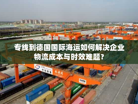 专线到德国国际海运如何解决企业物流成本与时效难题？