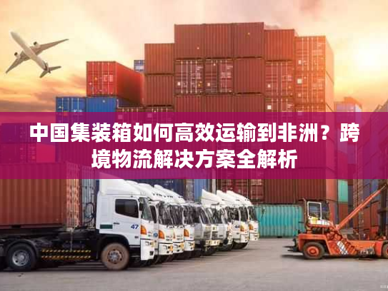 中国集装箱如何高效运输到非洲？跨境物流解决方案全解析