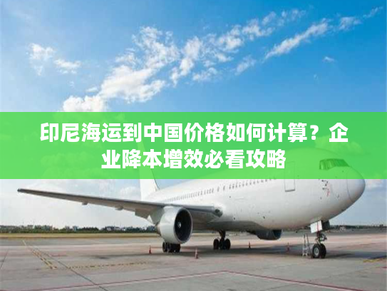 印尼海运到中国价格如何计算？企业降本增效必看攻略