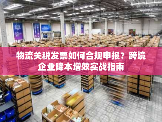 物流关税发票如何合规申报？跨境企业降本增效实战指南