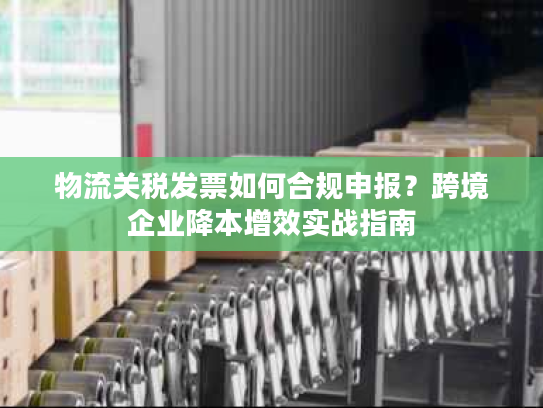 物流关税发票如何合规申报？跨境企业降本增效实战指南