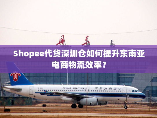 Shopee代货深圳仓如何提升东南亚电商物流效率？