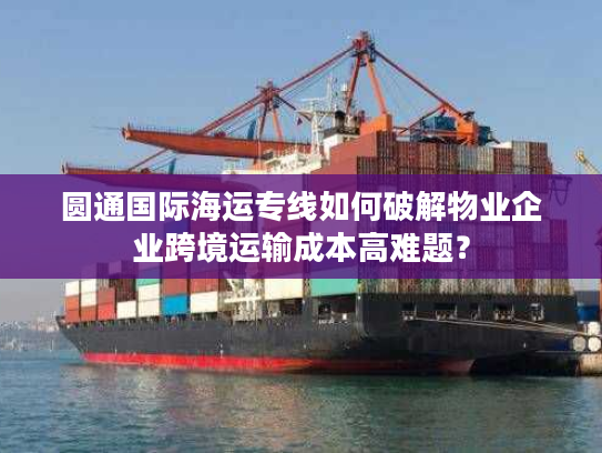 圆通国际海运专线如何破解物业企业跨境运输成本高难题？