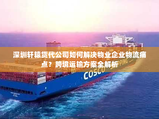 深圳轩辕货代公司如何解决物业企业物流痛点？跨境运输方案全解析