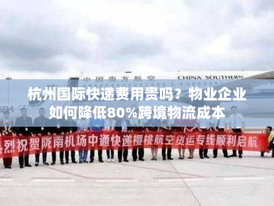 杭州国际快递费用贵吗？物业企业如何降低80%跨境物流成本