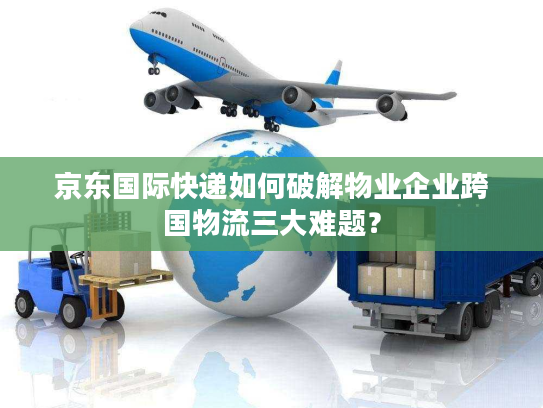 京东国际快递如何破解物业企业跨国物流三大难题？