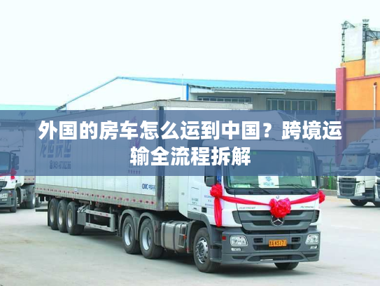 外国的房车怎么运到中国?跨境运输全流程拆解 外国的房车怎么运到中国?跨境运输全流程拆解