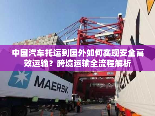 中国汽车托运到国外如何实现安全高效运输？跨境运输全流程解析