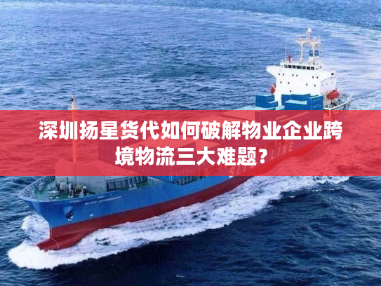 深圳扬星货代如何破解物业企业跨境物流三大难题？