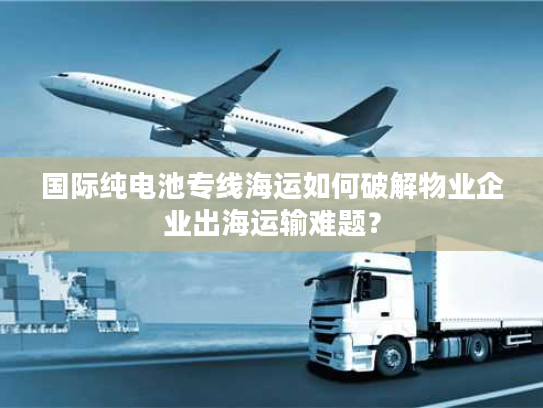 国际纯电池专线海运如何破解物业企业出海运输难题？