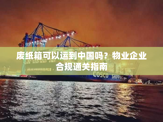 废纸箱可以运到中国吗？物业企业合规通关指南