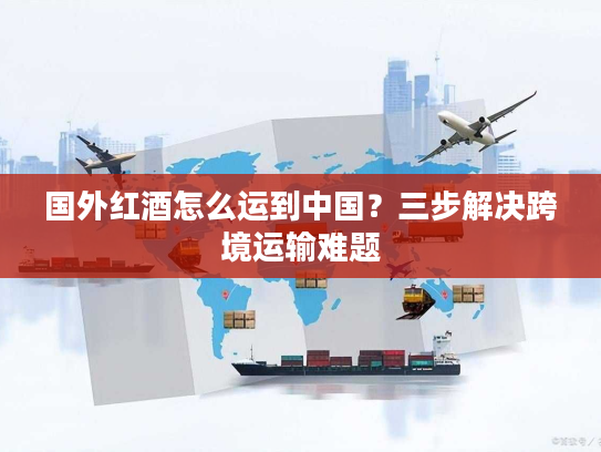 国外红酒怎么运到中国？三步解决跨境运输难题