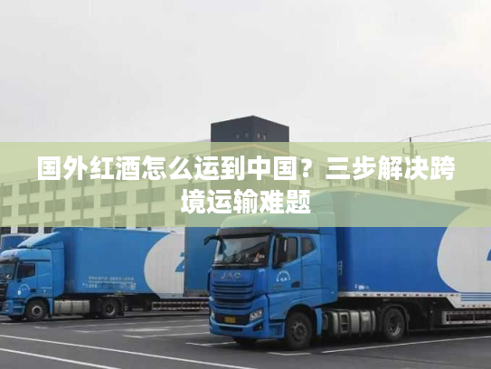 国外红酒怎么运到中国？三步解决跨境运输难题