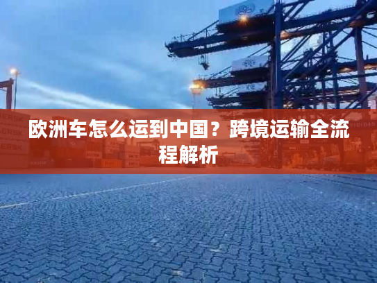 欧洲车怎么运到中国？跨境运输全流程解析