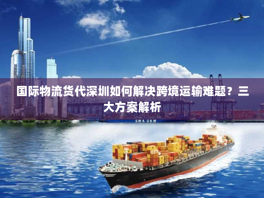 国际物流货代深圳如何解决跨境运输难题?三大方案解析 国际物流货代深圳如何解决跨境运输难题?三大方案解析