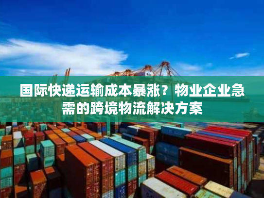 国际快递运输成本暴涨？物业企业急需的跨境物流解决方案