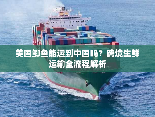 美国鲫鱼能运到中国吗？跨境生鲜运输全流程解析