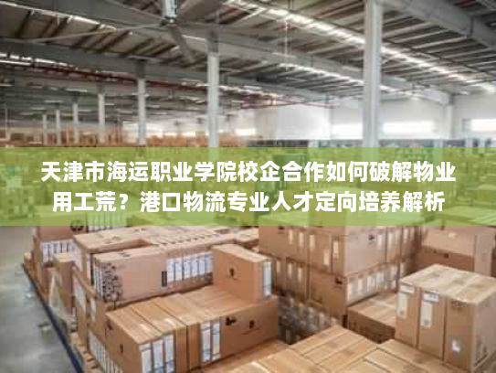天津市海运职业学院校企合作如何破解物业用工荒？港口物流专业人才定向培养解析