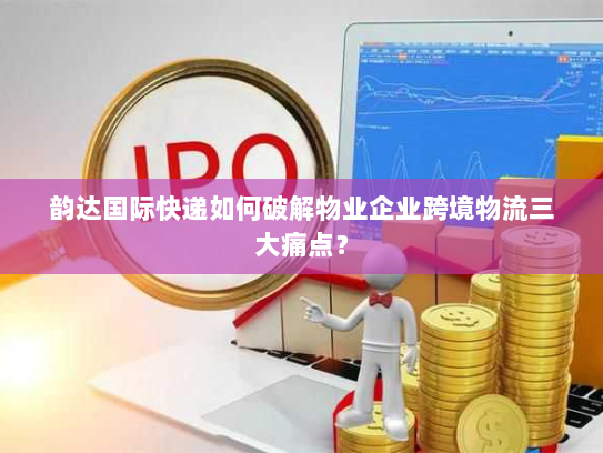 韵达国际快递如何破解物业企业跨境物流三大痛点？